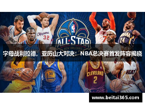 字母战利拉德，亚历山大对决：NBA总决赛首发阵容揭晓